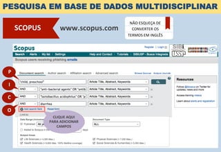 PESQUISA EM BASE DE DADOS MULTIDISCIPLINAR
www.scopus.com	
  SCOPUS	
  
NÃO	
  ESQUEÇA	
  DE	
  
CONVERTER	
  OS	
  
TERMOS	
  EM	
  INGLÊS	
  
CLIQUE	
  AQUI	
  	
  
PARA	
  ADICIONAR	
  
CAMPOS	
  
P	
  
I	
  
C	
  
O	
  
 