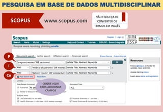 PESQUISA EM BASE DE DADOS MULTIDISCIPLINAR
www.scopus.com	
  SCOPUS	
  
NÃO	
  ESQUEÇA	
  DE	
  
CONVERTER	
  OS	
  
TERMOS	
  EM	
  INGLÊS	
  
P	
  
I	
  
Co	
  
CLIQUE	
  AQUI	
  	
  
PARA	
  ADICIONAR	
  
CAMPOS	
  
 