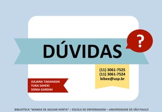 ?	
  
DÚVIDAS	
  
BIBLIOTECA	
  “WANDA	
  DE	
  AGUIAR	
  HORTA”	
  –	
  ESCOLA	
  DE	
  ENFERMAGEM	
  –	
  UNIVERSIDADE	
  DE	
  SÃO	
  PAULO	
  
JULIANA	
  TAKAHASHI	
  
YUKA	
  SAHEKI	
  	
  
SONIA	
  GARDIM	
  
(11)	
  3061-­‐7525	
  
(11)	
  3061-­‐7524	
  
bibee@usp.br	
  
 