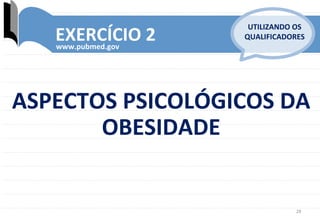 28	
  
EXERCÍCIO	
  2	
  www.pubmed.gov	
  
UTILIZANDO	
  OS	
  
QUALIFICADORES	
  
ASPECTOS	
  PSICOLÓGICOS	
  DA	
  
OBESIDADE	
  
 