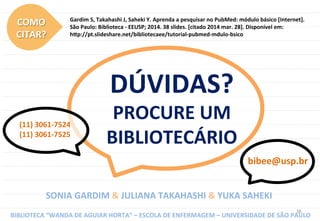 38	
  
DÚVIDAS?	
  
PROCURE	
  UM	
  
BIBLIOTECÁRIO	
  
(11)	
  3061-­‐7524	
  
(11)	
  3061-­‐7525	
  
SONIA	
  GARDIM	
  &	
  JULIANA	
  TAKAHASHI	
  &	
  YUKA	
  SAHEKI	
  
BIBLIOTECA	
  “WANDA	
  DE	
  AGUIAR	
  HORTA”	
  –	
  ESCOLA	
  DE	
  ENFERMAGEM	
  –	
  UNIVERSIDADE	
  DE	
  SÃO	
  PAULO	
  
bibee@usp.br	
  
COMO	
  	
  
CITAR?	
  
Gardim	
  S,	
  Takahashi	
  J,	
  Saheki	
  Y.	
  Aprenda	
  a	
  pesquisar	
  no	
  PubMed:	
  módulo	
  básico	
  [Internet].	
  
São	
  Paulo:	
  Biblioteca	
  -­‐	
  EEUSP;	
  2014.	
  38	
  slides.	
  [citado	
  2014	
  mar.	
  28].	
  Disponível	
  em:	
  	
  
h~p://pt.slideshare.net/bibliotecaee/tutorial-­‐pubmed-­‐mdulo-­‐bsico	
  
 