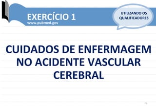 25	
  
EXERCÍCIO	
  1	
  www.pubmed.gov	
  
UTILIZANDO	
  OS	
  
QUALIFICADORES	
  
CUIDADOS	
  DE	
  ENFERMAGEM	
  	
  
NO	
  ACIDENTE	
  VASCULAR	
  
CEREBRAL	
  
 