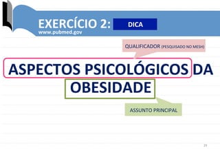 29	
  
EXERCÍCIO	
  2:	
  
www.pubmed.gov	
  
.	
  
QUALIFICADOR	
  (PESQUISADO	
  NO	
  MESH)	
  
ASSUNTO	
  PRINCIPAL	
  
ASPECTOS	
  PSICOLÓGICOS	
  DA	
  
OBESIDADE	
  
DICA	
  
 