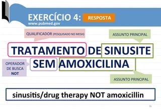 36	
  
EXERCÍCIO	
  4:	
  
www.pubmed.gov	
  
sinusiks/drug	
  therapy	
  NOT	
  amoxicillin	
  
QUALIFICADOR	
  (PESQUISADO	
  NO	
  MESH)	
   ASSUNTO	
  PRINCIPAL	
  
OPERADOR	
  
DE	
  BUSCA	
  
NOT	
  
TRATAMENTO	
  DE	
  SINUSITE	
  
SEM	
  AMOXICILINA	
  
ASSUNTO	
  PRINCIPAL	
  
RESPOSTA	
  
 