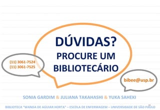 38	
  
DÚVIDAS?	
  
PROCURE	
  UM	
  
BIBLIOTECÁRIO	
  
(11)	
  3061-­‐7524	
  
(11)	
  3061-­‐7525	
  
SONIA	
  GARDIM	
  &	
  JULIANA	
  TAKAHASHI	
  &	
  YUKA	
  SAHEKI	
  
BIBLIOTECA	
  “WANDA	
  DE	
  AGUIAR	
  HORTA”	
  –	
  ESCOLA	
  DE	
  ENFERMAGEM	
  –	
  UNIVERSIDADE	
  DE	
  SÃO	
  PAULO	
  
bibee@usp.br	
  
 
