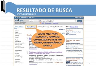 17	
  
RESULTADO	
  DE	
  BUSCA	
  www.pubmed.gov	
  
CLIQUE	
  AQUI	
  PARA:	
  
ESCOLHER	
  O	
  FORMATO,	
  
QUANTIDADE	
  DE	
  ITENS	
  POR	
  
PÁGINA,	
  ORDENAÇÃO	
  DOS	
  	
  
ARTIGOS	
  
 