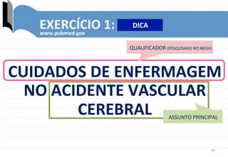 26	
  
EXERCÍCIO	
  1:	
  
www.pubmed.gov	
  
QUALIFICADOR	
  (PESQUISADO	
  NO	
  MESH)	
  
CUIDADOS	
  DE	
  ENFERMAGEM	
  	
  
NO	
  ACIDENTE	
  VASCULAR	
  
CEREBRAL	
   ASSUNTO	
  PRINCIPAL	
  
DICA	
  
 