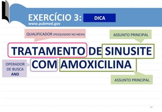 32	
  
EXERCÍCIO	
  3:	
  
www.pubmed.gov	
  
QUALIFICADOR	
  (PESQUISADO	
  NO	
  MESH)	
  
ASSUNTO	
  PRINCIPAL	
  
TRATAMENTO	
  DE	
  SINUSITE	
  
COM	
  AMOXICILINA	
  
ASSUNTO	
  PRINCIPAL	
  
OPERADOR	
  
DE	
  BUSCA	
  
AND	
  
DICA	
  
 