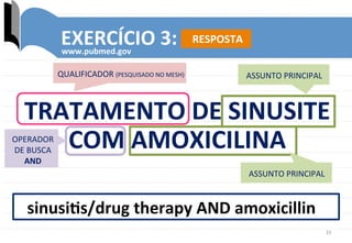 33	
  
EXERCÍCIO	
  3:	
  	
  
www.pubmed.gov	
  
sinusiks/drug	
  therapy	
  AND	
  amoxicillin	
  
QUALIFICADOR	
  (PESQUISADO	
  NO	
  MESH)	
   ASSUNTO	
  PRINCIPAL	
  
OPERADOR	
  
DE	
  BUSCA	
  
AND	
  
TRATAMENTO	
  DE	
  SINUSITE	
  
COM	
  AMOXICILINA	
  
ASSUNTO	
  PRINCIPAL	
  
RESPOSTA	
  
 