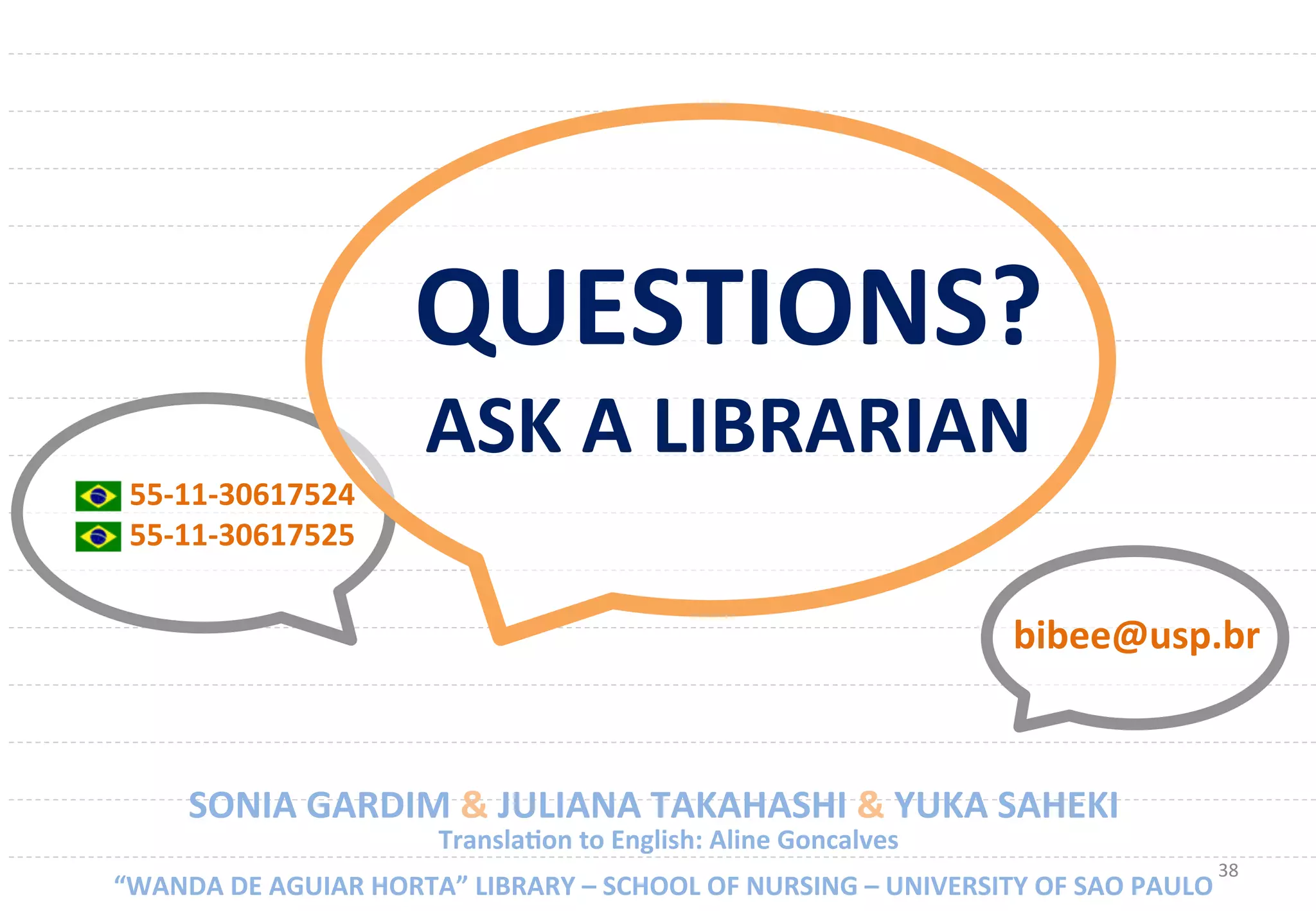 38	
  
55-­‐11-­‐30617524	
  
55-­‐11-­‐30617525	
  
SONIA	
  GARDIM	
  &	
  JULIANA	
  TAKAHASHI	
  &	
  YUKA	
  SAHEKI	
  
	
  “WANDA	
  DE	
  AGUIAR	
  HORTA”	
  LIBRARY	
  –	
  SCHOOL	
  OF	
  NURSING	
  –	
  UNIVERSITY	
  OF	
  SAO	
  PAULO	
  
bibee@usp.br	
  
	
  TranslaUon	
  to	
  English:	
  Aline	
  Goncalves	
  
QUESTIONS?	
  
ASK	
  A	
  LIBRARIAN	
  
 