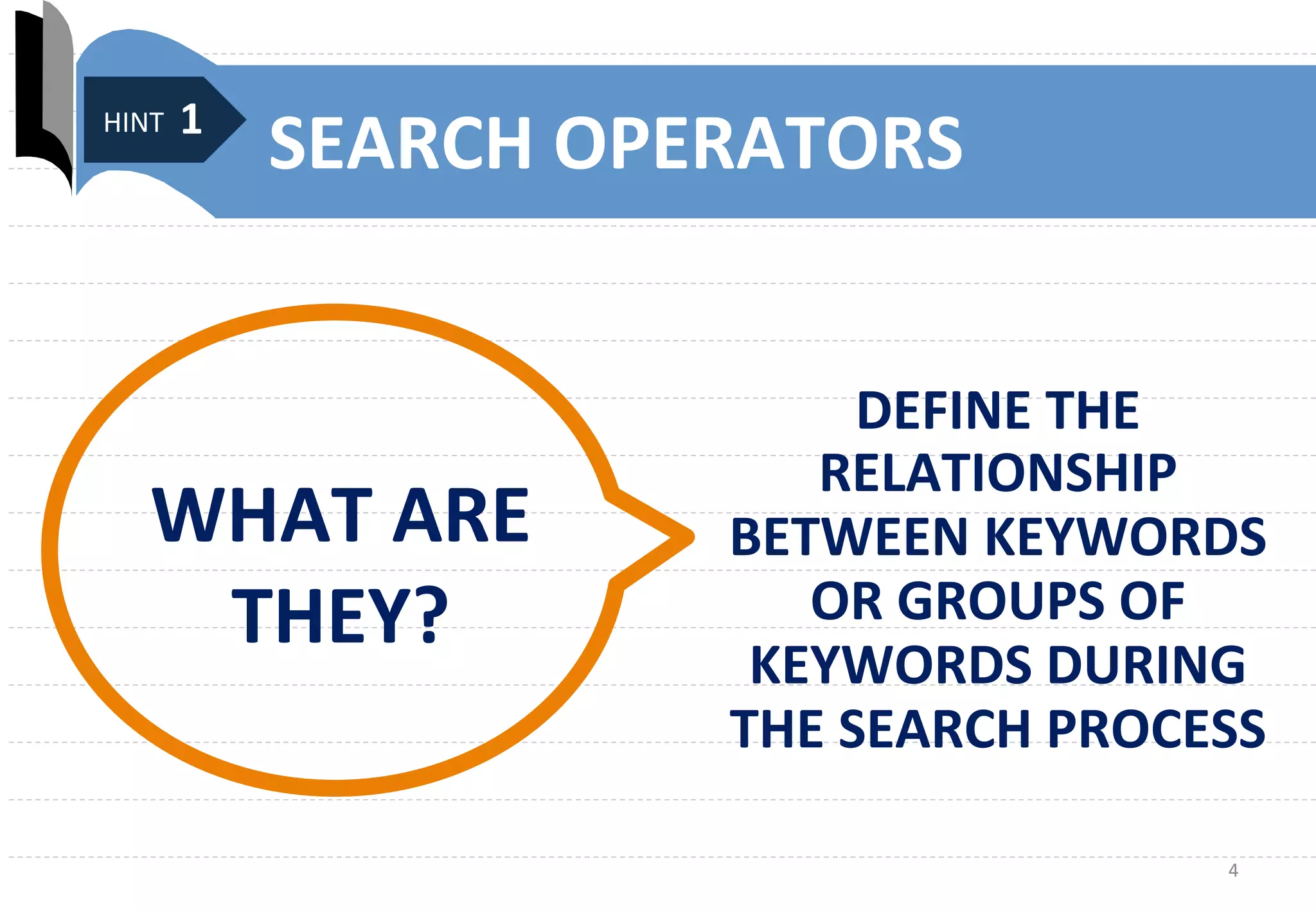 4	
  
SEARCH	
  OPERATORS	
  
DEFINE	
  THE	
  
RELATIONSHIP	
  
BETWEEN	
  KEYWORDS	
  
OR	
  GROUPS	
  OF	
  
KEYWORDS	
  DURING	
  
THE	
  SEARCH	
  PROCESS	
  
...	
  
WHAT	
  ARE	
  
THEY?	
  
	
  HINT	
  1	
  
 