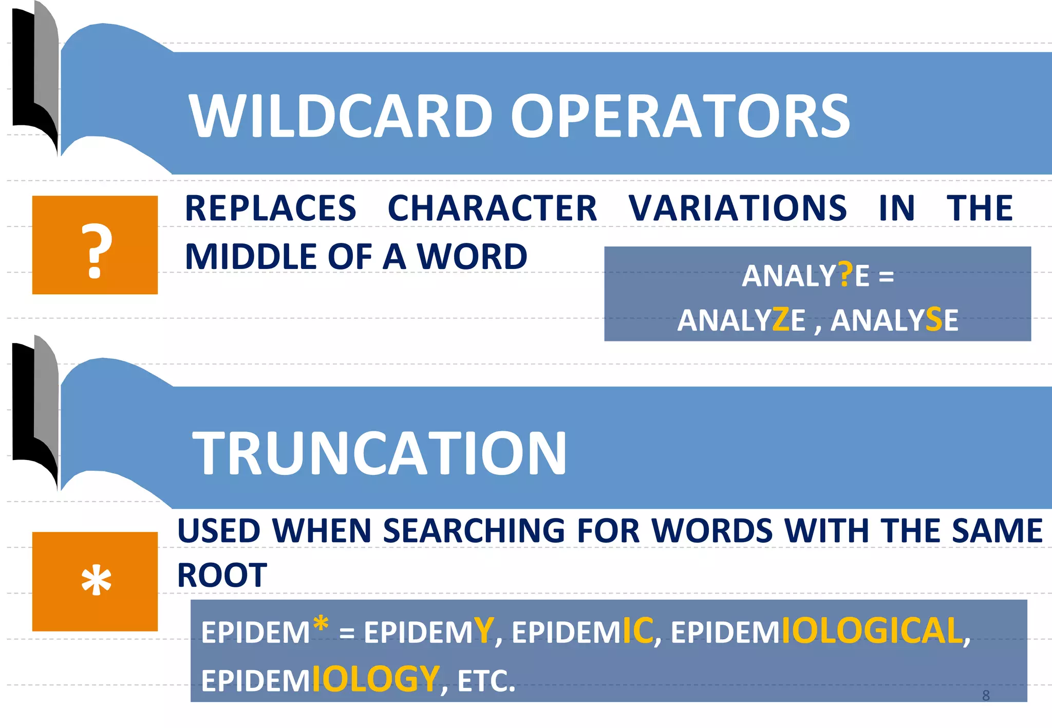 8	
  8	
  
?	
   ANALY?E	
  =	
  	
  
ANALYZE	
  ,	
  ANALYSE	
  	
  
*	
   EPIDEM*	
  =	
  EPIDEMY,	
  EPIDEMIC,	
  EPIDEMIOLOGICAL,	
  
EPIDEMIOLOGY,	
  ETC.	
  
WILDCARD	
  OPERATORS	
  
REPLACES	
   CHARACTER	
   VARIATIONS	
   IN	
   THE	
  
MIDDLE	
  OF	
  A	
  WORD	
  
TRUNCATION	
  
USED	
  WHEN	
  SEARCHING	
  FOR	
  WORDS	
  WITH	
  THE	
  SAME	
  
ROOT	
  
 