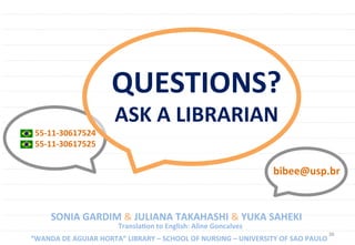 38	
  
55-­‐11-­‐30617524	
  
55-­‐11-­‐30617525	
  
SONIA	
  GARDIM	
  &	
  JULIANA	
  TAKAHASHI	
  &	
  YUKA	
  SAHEKI	
  
	
  “WANDA	
  DE	
  AGUIAR	
  HORTA”	
  LIBRARY	
  –	
  SCHOOL	
  OF	
  NURSING	
  –	
  UNIVERSITY	
  OF	
  SAO	
  PAULO	
  
bibee@usp.br	
  
	
  TranslaUon	
  to	
  English:	
  Aline	
  Goncalves	
  
QUESTIONS?	
  
ASK	
  A	
  LIBRARIAN	
  
 