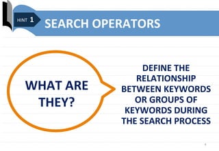 4	
  
SEARCH	
  OPERATORS	
  
DEFINE	
  THE	
  
RELATIONSHIP	
  
BETWEEN	
  KEYWORDS	
  
OR	
  GROUPS	
  OF	
  
KEYWORDS	
  DURING	
  
THE	
  SEARCH	
  PROCESS	
  
...	
  
WHAT	
  ARE	
  
THEY?	
  
	
  HINT	
  1	
  
 