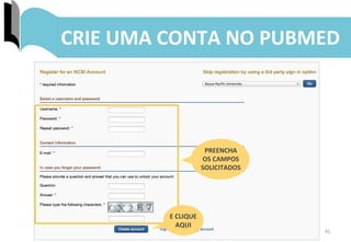 41	
  
CRIE	
  UMA	
  CONTA	
  NO	
  PUBMED	
  
PREENCHA	
  
OS	
  CAMPOS	
  
SOLICITADOS	
  
E	
  CLIQUE	
  
AQUI	
  
 
