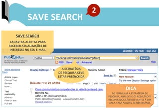 45	
  
ENVIO	
  DE	
  RESULTADOS:	
  MY	
  BIBLIOGRAPHY	
  SAVE	
  SEARCH	
  
2	
  
SAVE	
  SEARCH	
  
CADASTRA	
  ALERTAS	
  PARA	
  
RECEBER	
  ATUALIZAÇÕES	
  DE	
  
INTERESSE	
  NO	
  SEU	
  E-­‐MAIL	
  
A	
  ESTRATÉGIA	
  	
  
DE	
  PESQUISA	
  DEVE	
  
ESTAR	
  PREENCHIDA	
  
DICA	
  	
  
AO	
  FORMULAR	
  A	
  ESTRATÉGIA	
  DE	
  
PESQUISA,	
  ANALISE	
  SE	
  OS	
  RESULTADOS	
  
RECUPERADOS	
  SÃO	
  RELEVANTES	
  À	
  SUA	
  
ÁREA.	
  FAÇA	
  AJUSTES,	
  SE	
  NECESSÁRIO.	
  	
  
 