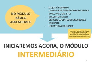 2	
  
-­‐  O	
  QUE	
  É	
  PUBMED?	
  
-­‐  COMO	
  USAR	
  OPERADORES	
  DE	
  BUSCA	
  
(AND,	
  NOT,	
  OR,	
  ETC)	
  
-­‐  DESCRITOR	
  MeSH	
  
-­‐  METODOLOGIA	
  PARA	
  UMA	
  BUSCA	
  
EFICIENTE	
  
-­‐  ESTRATÉGIA	
  DE	
  BUSCA	
  
INICIAREMOS	
  AGORA,	
  O	
  MÓDULO	
  
INTERMEDIÁRIO	
  
NO	
  MÓDULO	
  
BÁSICO	
  
APRENDEMOS	
  
CONSULTE	
  O	
  MÓDULO	
  BÁSICO	
  
NO	
  SITE	
  DA	
  BIBLIOTECA	
  
h4p://www.ee.usp.br/biblioteca/
site/index.php/paginas/mostrar/43	
  
 