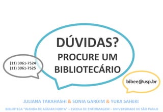 DÚVIDAS?	
  
PROCURE	
  UM	
  
BIBLIOTECÁRIO	
  
(11)	
  3061-­‐7524	
  
(11)	
  3061-­‐7525	
  
bibee@usp.br	
  
JULIANA	
  TAKAHASHI	
  &	
  SONIA	
  GARDIM	
  &	
  YUKA	
  SAHEKI	
  
BIBLIOTECA	
  “WANDA	
  DE	
  AGUIAR	
  HORTA”	
  –	
  ESCOLA	
  DE	
  ENFERMAGEM	
  –	
  UNIVERSIDADE	
  DE	
  SÃO	
  PAULO	
  
 