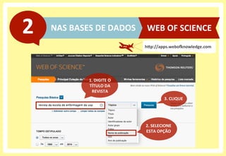 NAS	
  BASES	
  DE	
  DADOS	
  2	
  
hHp://apps.weboanowledge.com	
  
WEB	
  OF	
  SCIENCE	
  
2.	
  SELECIONE	
  
ESTA	
  OPÇÃO	
  
3.	
  CLIQUE	
  
1.	
  DIGITE	
  O	
  
TÍTULO	
  DA	
  
REVISTA	
  
 