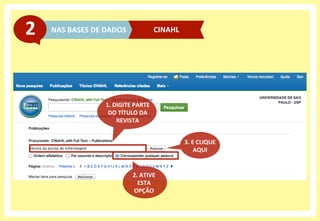 NAS	
  BASES	
  DE	
  DADOS	
  2	
   CINAHL	
  
2.	
  ATIVE	
  
ESTA	
  
OPÇÃO	
  
1.	
  DIGITE	
  PARTE	
  	
  
DO	
  TÍTULO	
  DA	
  
REVISTA	
  
3.	
  E	
  CLIQUE	
  
AQUI	
  
 