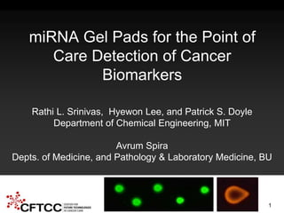 CFTCC 2nd Annual Science Symposium – May 2014 NIH U54-EB-015403-02
miRNA Gel Pads for the Point of
Care Detection of Cancer
Biomarkers
Rathi L. Srinivas, Hyewon Lee, and Patrick S. Doyle
Department of Chemical Engineering, MIT
Avrum Spira
Depts. of Medicine, and Pathology & Laboratory Medicine, BU
1
 