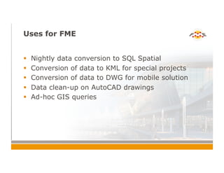 Uses for FME
!  Nightly data conversion to SQL Spatial
!  Conversion of data to KML for special projects
!  Conversion of data to DWG for mobile solution
!  Data clean-up on AutoCAD drawings
!  Ad-hoc GIS queries
 