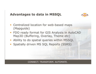 Advantages to data in MSSQL
!  Centralized location for web-based maps
(Mapguide)
!  FDO ready format for GIS Analysis in AutoCAD
Map3D (Buffering, Overlay, Theme etc)
!  Ability to do spatial queries within MSSQL
!  Spatially driven MS SQL Reports (SSRS)
CONNECT. TRANSFORM. AUTOMATE.
 