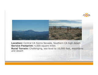 !  Location: Central CA Sierra Nevada, Southern CA high desert
!  Service Footprint: 4,000 square miles
!  Rural Terrain: Challenging, sea level to 10,000 feet, mountains
and desert
 