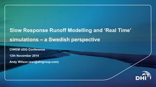 Slow Response Runoff Modelling and ‘Real Time’ 
simulations – a Swedish perspective 
CIWEM UDG Conference 
12th November 2014 
Andy Wilson (awi@dhigroup.com) 
 