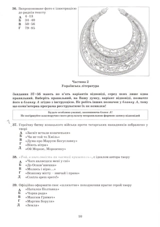 36. Запропоноване фото є ілюстрацією
до рядків тексту
А 4-13
Б 34-40
В 50-56
Г 79-85
Частина 2
Українська література
Завдання 37—56 мають по п’ять варіантів відповіді, серед яких лише один
правильний. Виберіть правильний, на Вашу думку, варіант відповіді, позначте
його в бланку А згідно з інструкцією. Не робіть інших позначок у бланку А, тому
що комп’ютерна програма реєструватиме їх як помилки!
Будьте особливо уважні, заповнюючи бланк А
Не погіршуйте власноручно свого результату неправильною формою запису відповідей
37. Героїчну битву козацького війська проти татарських нападників зображено у
творі
«Засвіт встали козаченьки»
«Чи не той то Хміль»
«Дума про Марусю Богуславку»
«Віють вітри»
«Ой Морозе, Морозенку»
38. «Той, в кого совість як чистий кришталь», є ідеалом автора твору
А «Чого являєшся мені у сні»
Б «До Основ’яненка»
В «Молюсь і вірю...»
Г «Всякому місту - звичай і права»
Д «Сопїга зрет зрего!»
39. Офіційно оформити своє «шляхетне» походження прагне герой твору
А «Наталка Полтавка»
Б «Чорна рада»
В «Максим Тримач»
Г «Мартин Боруля»
Д «Земля »
10
 