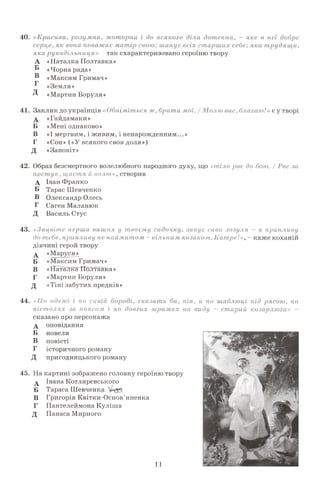 0
40. «Красива, розумна,моторна і до всді
серце, як вона поважає м атір свою; штрудящ
яка рукодільниця» - так схарактеризовано героїню твору
А «Наталка Полтавка»
" «Чорна рада»
® «Максим Тримач»Г
«Земля »
Д «Мартин Боруля »
41. Заклик до українців «Обніміться ж, брати / /» є у творі
 «Гайдамаки»
Б «Мені однаково»
В «І мертвим, і живим, і ненарожденним...»
Г «Сон» («У всякого своя доля»)
Д «Заповіт »
42. Образ безсмертного волелюбного народного духу, що / за
поступ, щастяйволю», створив
А Іван Франко
Б Тарас Шевченко
В Олександр Олесь
Г Євген Маланюк
Д Василь Стус
43. «Зацвіте перша вишня у твоєму садочку, закує сива зозуля - я припливу
до тебе,припливу ненаймитом - вільним козаком, Котре!»
дівчині герой твору
А «Маруся^
Б «Максим Тримач»
В «Наталка Полтавка»
Г «Мартин Боруля»
Д «Тіні забутих предків»
45. На картині зображено головну героїню твору
Івана Котляревського
Тараса Шевченку
А
Б
В Григорія Квітки-Основ7яненка
Г Пантелеймона Куліша
Д Панаса Мирного
44. «По одежі і по сивій бороді, сказать би, шаблюці рясою,
пістолях запоясом і по довгих шрамах па виду - старий -
сказано про персонажа
А оповідання
Б новели
В повісті
Г історичного роману
Д пригодницького роману
11
 