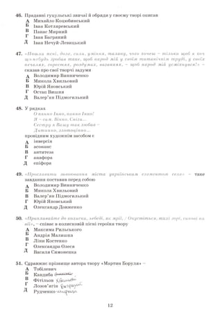 46. Прадавні гуцульські звичаї й обряди у своєму творі описав
А Михайло Коцюбинський
Б Іван Котляревський
® Панас Мирний
Г Іван Багряний
Д Іван Нечуй-Левицький
«Пошли мені, доле, сили, уміння, талану, чого хочеш —тільки щоб я хоч
що-небудь зробив таке, щобнарод
печалях, горестях, роздумах, ваганнях, - щоб народ мій усміхнувся!» -
сказав про свої творчі задуми
А Володимир Винниченко
Б Микола Хвильовий
В Юрій Яновський
Г Остап Вишня
Д Валер’ян Підмогильний
48. У рядках
О панно Інно,панно Інно!
Я - салі. Вікно. Сніги...
Сестру я Вашу так любив-
Дитинно, злотоцінно...
провідним художнім засобом є
д інверсія
Б асонанс
В антитеза
Г анафора
Д епіфора
49. «Прославити завоювання міста українелемен
завдання поставив перед собою
А Володимир Винниченко
Б Микола Хвильовий
В Валер’ян Підмогильний
Г Юрій Яновський
Д Олександр Довженко
50. «Припливайте доколиски, лебеді,
вії»,- співає в колисковій пісні героїня твору
А Максима Рильського
® Андрія Малишка
" Ліни Костенког>
Олександра Олеся
Д Василя Симоненка
51. Справжнє прізвище автора твору «Мартин Боруля»
А
Б
В
Г
д
Тобілевич
Кандиба с
Фітільов
Лозов’ягін
Рудченко
12
 