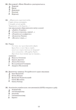 52. Дія комедії «Мина Мазайло» розгортається в
А Харкові
Б Києві
Б Донецьку
Б Полтаві
Д Курську
53. ...Ш умлять щасливі води,
І грає вітер навкруги,
І голубиясної вроди
Черкають неба берега... -
так змальовано образ веселого світу в поезії
А «Любіть Україну»
Б «О земле втрачена, явися!.. »
Б «Українське альфреско»
Б «Блакитна Панна»
Д «Молюсь і вірю...»
54. Рядки
Усі віки ми чуєм брязкіт зброї,
були богив нас
який нас ворог тільки не терзав!
Але говорять: Трої».
Про Київ так сказав...
написано
А Павлом Тичиною
Б Іваном Драчем -
Б Ліною КостенкоГ
Володимиром Сосюрою
Д Андрієм Малишком
55. Екзотичну природу Уссурійського краю змалював
А Іван Багряний
Б Остап ВишняТ>
Валер’ян Підмогильний
^ Євген Маланюк
Д Олесь Гончар
56. Асоціацію українських письменників (АУП) створено в добу
А модернізму
Б постмодернізму
В реалізму
Г сентименталізму
Д бароко
13
 
