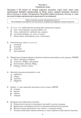 Частина 1
Українська мова
Завдання 1—10 мають по чотири варіанти відповіді, серед яких лише один
правильний. Виберіть правильний, на Вашу думку, варіант відповіді, позначте
його в бланку А згідно з інструкцією. Не робіть інших позначок у бланку А, тому
що комп’ютерна програма реєструватиме їх як помилки!
Будьте особливо уважні, заповнюючи бланк А !
Не погіршуйте власноручно свого результату неправильною формою запису відповідей
1. М’який знак треба писати на місці обох пропусків у рядку
А їдал..ня не працює, далеке майбут..нє
Б ткац..кий верстат, срібний лан..цюжок
В на тонкій жердин..ці, стан..те поруч
Г обчислювальний прилад, дон..чине свято
2. Синонімом до слова головнийє
А останній
Б чільний
Б завзятий
Г другорядний
3. Правильно утворено форму кличного відмінка іменників у всіх рядках, ОКРІМ
д Насте, Наталю, Стефаніє
Б учителю, лікарю, викладачу
Б Олександре, Дмитре, Юріє
Г бабусю, хлопче, сестро
4. Другий склад наголошений у слові
А приятель
Б недруг
т» відгомін
р обранець
5. Суфікс -икмає однакове значення в усіх словах, ОКРІМ
А історик
Б братик
В зайчик
Г лебедик
6. Неправильно побудовано речення
А Портретисти прагнуть відтворити настрій і почуття людини.
Б Крим дуже сподобався поетові та присвятив йому багато віршів.
В Музика здатна пробудити в нас і веселі, і похмурі емоції.
Г Актриса майстерно перевтілювалась у свою героїню й ніби жила її життям.
2
 