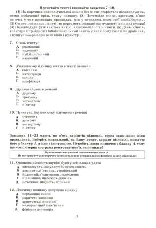 Прочитайте текст і виконайте завдання 7—10.
(1) На картинах неаполітанської школи без кінця старіється післяполудень,
немов побачений крізь темну пляшку. (2) Потемніле сонце, здається, в’яне
на очах у тих пропащих краєвидах, мов у переддень космічної катастроф и.
(3) Старечі світанки,жовті, як пергамент, солодкі від мудрості, як пізні вечори!
(4) Передполудні усміхаються хитро, як пожовклі старі книги. (5) День осінній,
той старий пройдисвіт бібліотекар, який лазить у вицвілому халаті по драбинах,
і куштує конфітюри всіх віків і культур!
7. Стиль тексту
А
Б
розмовний
•о
художній
® публіцистичний
г о
науковий
8. ^називному відмінку вжито в тексті іменник
А світанки
Б катастрофи
В школи
Г конфітюри
9. /Вставне слово є в реченні
А другому
В третьому
В четвертому
В п’ятому
10. Пунктуаційну помилку допущено в реченні
А першому
Б другому
В четвертому
Г п’ятому
Завдання 11—23 мають по п’ять варіантів відповіді, серед яких лише один
правильний. Виберіть правильний, на Вашу думку, варіант відповіді, позначте
його в бланку А згідно з інструкцією. Не робіть інших позначок у бланку А, тому
що комп’ютерна програма реєструватиме їх як помилки!
Будьте особливо уважні, заповнюючи бланк А !
Не погіршуйте власноручно свого результату неправильною формою запису відповідей
11. Однакова кількість звуків і букв у всіх словах рядка
А висаджують, зозулястий, перемивають
Б дзвонити, п’ятниць, український
В йодистий, з’єднування, сьогодення
Г підйомний, щебечуть, джміль
Д походжає, щирість, їстоньки
12. Лексичну помилку допущено в рядку
А
Б
В
Г
д
церковний канон
раритетні видання
депутатські привілеї
меморіальний пам’ятник
фінішна дистанція
З
 