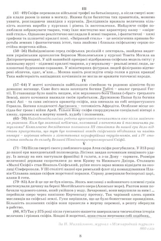 III
(41-49) Скіфи перевозили військові трофеї на батьківщину, а після смерті вож­
дів клали разом із ними в могилу. Якими були багатства тих правителів, можемо
уявити, розглядаючи знахідки з курганів. Дослідників вражала величезна кіль­
кість золотих виробів у курганах і рівень їх виготовлення. Найдужче скіфи по­
любляли зображувати тварин, тому їхнє мистецтво має характерну назву - «звіри­
ний стиль». Однаково реалістично виглядали й земні тварини, і фантастичні - хижі
грифони та шляхетні крилаті коні. «Звіриний стиль» - це нескінченна кривава бо­
ротьба земних і фантастичних істот, така знайома і близька скіфському серцю по­
стійна жорстока війна.
(50-56) Найвідомішою серед скіфських реліквій є пектораль, знайдена видат­
ним українським археологом Борисом Мозолевським у кургані Товста Могила на
Дніпропетровщині. У цій нашийній прикрасі відображена скіфська модель світу: у
нижньому ярусі - підземні крилаті тварини, а у верхньому - реальні земні люди, за­
клопотані буденними справами. У мініатюрних фігурках людей філігранно відтво­
рені обличчя, одяг, м’язи... Можна навіть розгледіти отвір голки в руках кравця!
Така майстерність напівдиких кочівників не могла не вражати тогочасні народи.
IV
(57—64) У житті кочівників найбільшою сімейною та родовою цінністю було
домашнє вогнище. Саме його мала захищати богиня Табіті - аналог грецької Бес­
тії. її становище було навіть вищим, ніж верховного бога Папая («брат» грецького
Зевса), якого кочовики вважали своїм прабатьком. Дружиною Папая була богиня
землі Апі - та сама змієнога праматір скіфів, яка оженила на собі неприступного
Геракла. Богиня плодючості Аргімпаса - тотожність Афродіти. Особливе місце по­
сідав бог грози і війни Арей. 'ҐількіГиому скіфи споруджували спеціальні вівтарі з
хмизу, приносили в жертву коней, худобу і полонених.
(65 археологів починається вже теля закінчен­
ня розкопок. Ким був знатний небіжчик, похований з почестями й таємничими ри
туалами? Комплексне дослідження похованнясто
похований чи навітьстави припустити, щот у т
номарх - керівник одного з лісостепових периферійних округів-номів, які з IV сто
л іт т я входили до складу Великої ПівнічнопричорСкіф
V
(71-78) Після смерті свого улюбленого царя Атея скіфи розгубилися. У 313 році
до нашої ери македонський полководець Лісімах завдав кочовикам нищівного уда­
ру. Із заходу на них наступали фракійці й галати, а з-за Дону - сармати. Розміри
величезної держави скоротилися до меж Криму та Нижнього Дніпра. Столицею
«Малої Скіфії» став Неаполь Скіфський, руїни якого зараз можна відвідати на око­
лиці Сімферополя. УIII столітті нашої ери римський флот під командуванням Пла-
вія Сільвана завдав скіфам жорстокої поразки. Справу довершили боспорські царі,
алани й готи.
(79-85) Але й це ще не був кінець. Якось мисливці з войовничого племені гунів
вистежували дичину на березі Меотійського озера (Азовське море). Раптом вони по­
бачили чудового оленя, який увійшов у воду. Зачаровані, вони вирушили за ним і ...
перейшли озеро через нинішню Керченську протоку. Так чарівний олень привів
мисливців на скіфські землі. Гуни вирішили, що це було божественне провидіння.
Більшість полонених скіфів вони принесли в жертву перемозі, а решту обернули
в рабство.
(86, 87) Так у 375 році після гунського нашестя завершилася тисячолітня історія
величних і грізних скіфів. Владні й жорстокі, вони стали жертвами собі подібних.
8
 