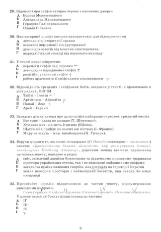 29. Відомості про скіфів авторка черпає з писемних джерел
А Бориса Мозолевського
® Александра Македонського
В Геродота Галікарнаського
^ Плавія Сільвана
30. Напівжирний шрифт авторка використовує для відокремлення
А легенди від історичної правди
Б основної інформації від другорядної
Б думок археологів від власних спостережень
Г журналістської оповіді від наукового викладу
31. У тексті немає мікротеми
перемоги скіфів над персами ~—&
легендарне народження скіфів У"
релігійні уявлення скіфів ~4-
робота археологів зі скіфськими похованнями -р'
32. Відповідність грецьких і скіфських богів, згаданих у тексті, є правильною в
усіх рядках, ОКРІМ
А Табіті - Гестія 4"
Б Аргімпаса - Афродіта а-
В Папай - Зевс ф
Г Арей - Геракл
33. Загальну думку автора про долю скіфів найкраще окреслює крилатий вислів
А Все гине - слава не поляже (Т. Шевченко).
Б Хто взяв меч, від меча й загине (Біблія).
Б Щастя всіх прийде по наших аж кістках (І. Франко).
Б Миру не ждуть - мир завойовують (П. Тичина).
А
Б
В
Г
34. Беручи до уваги те, що слово «ельдорадо» (ЕІ іспанською - «позолота»)
означає «фантастично багатамісцевість, розшук
завойовуючи Південну Америку», доречним можна вважати тлумачення
заголовка тексту, наведене в рядку
д світ, заселений давніми божествами та підземними крилатими тваринами
Б простори українських степів, так і не підкорені войовничими скіфами
В загадкова країна казкових скарбів, якадснувала на території України
Г земля неозорих просторів і неймовірних багатств, яка навряд чи існує
насправді
35. Прочитайте перелік підзаголовків до частин тексту, пронумерованих
римськими цифрами. . .  у . /
Сини Геракла.Скіфські держави. Степові піраміди. Останні с т о л іт т я .
У цьому переліку бракує підзаголовка до частини
А ІГ
Б III*
В IV
Г V
9
 