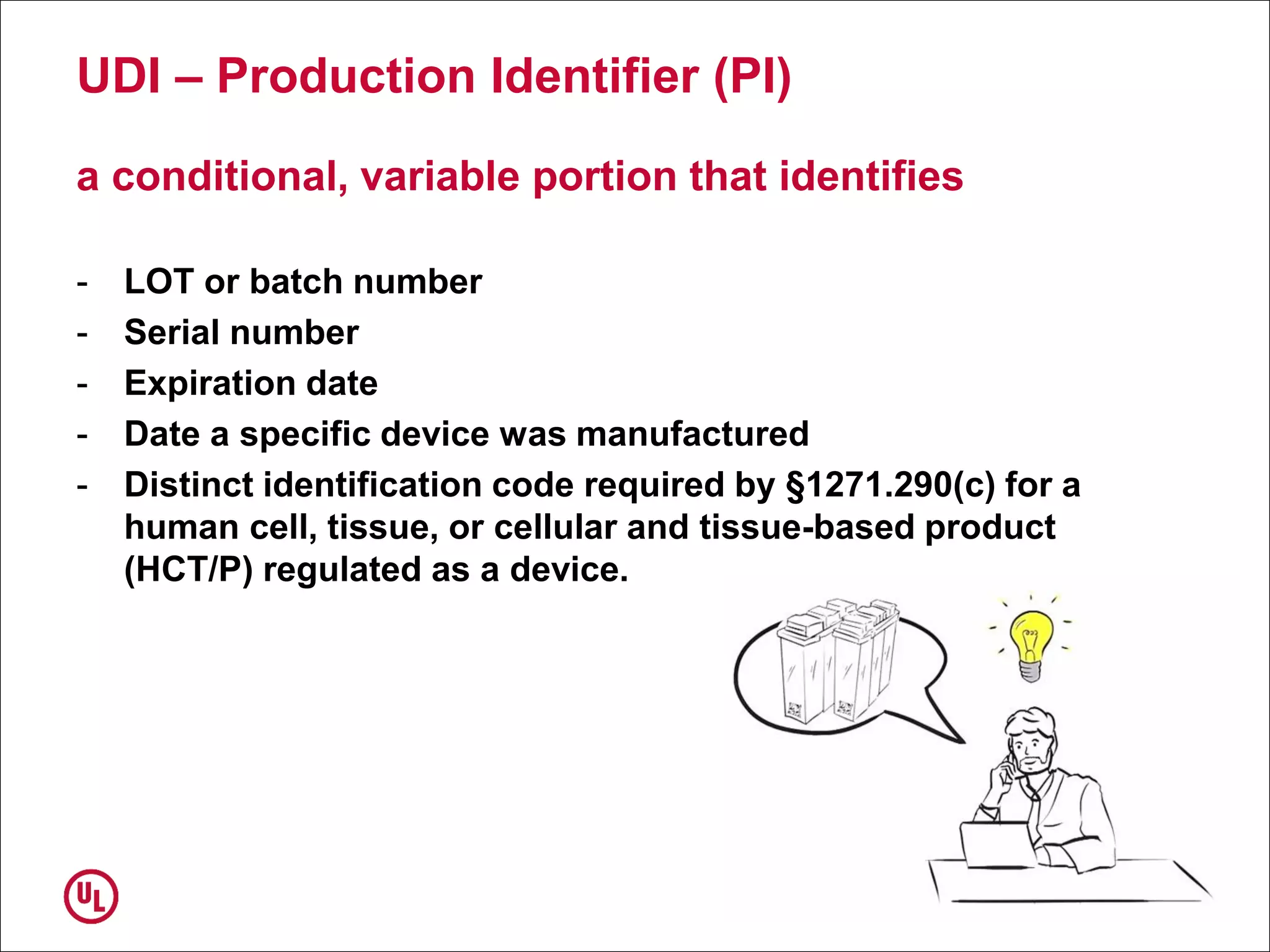 UDI – Production Identifier (PI)
a conditional, variable portion that identifies
- LOT or batch number
- Serial number
- Expiration date
- Date a specific device was manufactured
- Distinct identification code required by §1271.290(c) for a
human cell, tissue, or cellular and tissue-based product
(HCT/P) regulated as a device.
 