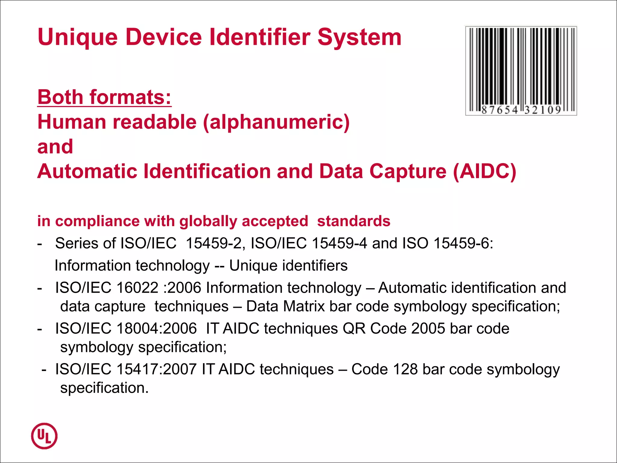 Unique Device Identifier System
Both formats:
Human readable (alphanumeric)
and
Automatic Identification and Data Capture (AIDC)
in compliance with globally accepted standards
- Series of ISO/IEC 15459-2, ISO/IEC 15459-4 and ISO 15459-6:
Information technology -- Unique identifiers
- ISO/IEC 16022 :2006 Information technology – Automatic identification and
data capture techniques – Data Matrix bar code symbology specification;
- ISO/IEC 18004:2006 IT AIDC techniques QR Code 2005 bar code
symbology specification;
- ISO/IEC 15417:2007 IT AIDC techniques – Code 128 bar code symbology
specification.
 