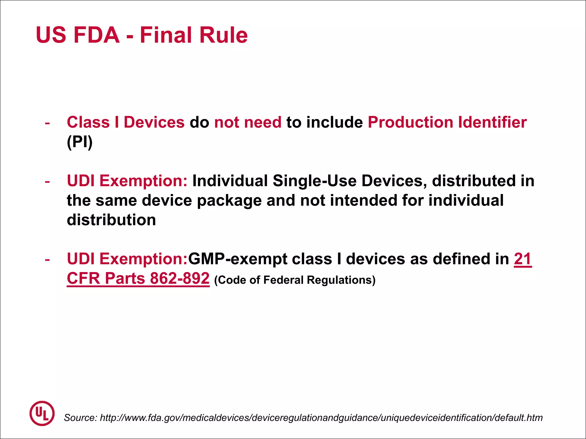 US FDA - Final Rule
Source: http://www.fda.gov/medicaldevices/deviceregulationandguidance/uniquedeviceidentification/default.htm
- Class I Devices do not need to include Production Identifier
(PI)
- UDI Exemption: Individual Single-Use Devices, distributed in
the same device package and not intended for individual
distribution
- UDI Exemption:GMP-exempt class I devices as defined in 21
CFR Parts 862-892 (Code of Federal Regulations)
 