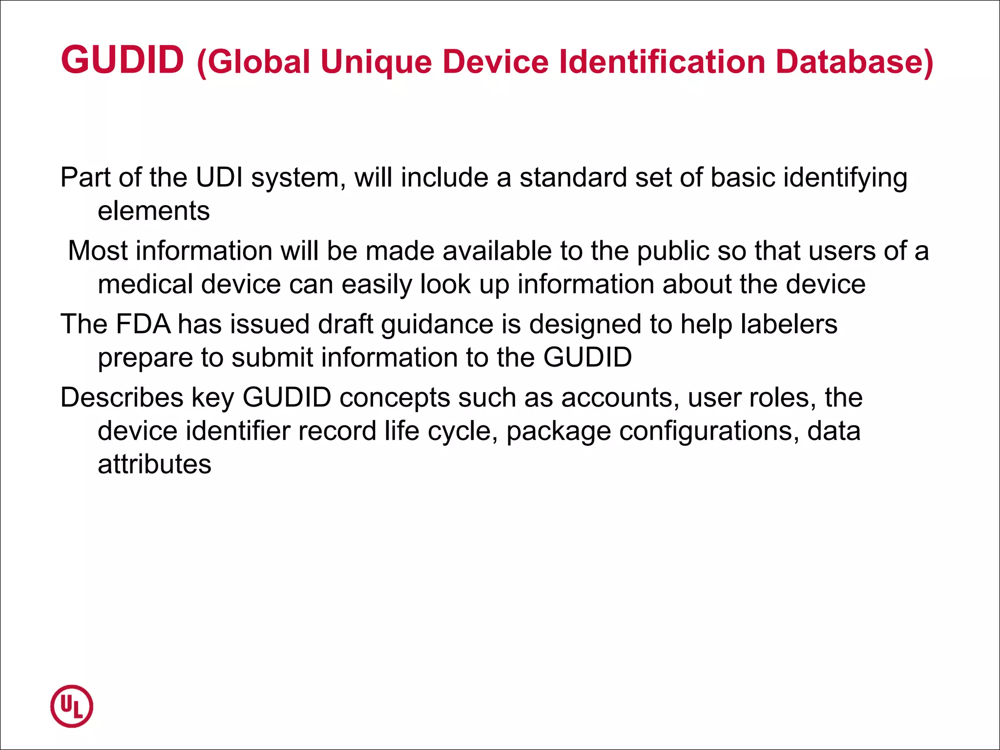 GUDID (Global Unique Device Identification Database)
Part of the UDI system, will include a standard set of basic identifying
elements
Most information will be made available to the public so that users of a
medical device can easily look up information about the device
The FDA has issued draft guidance is designed to help labelers
prepare to submit information to the GUDID
Describes key GUDID concepts such as accounts, user roles, the
device identifier record life cycle, package configurations, data
attributes
 