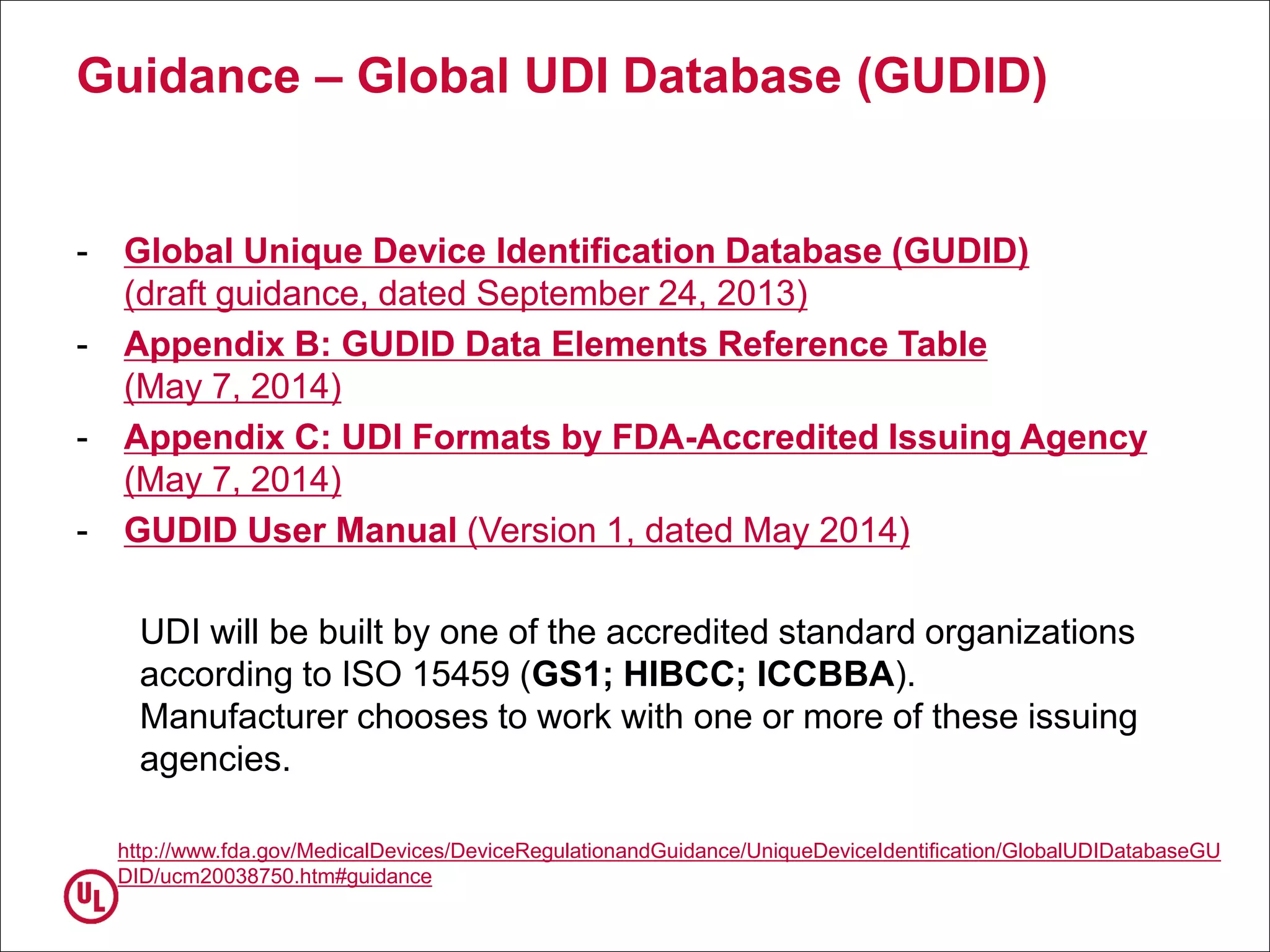 Guidance – Global UDI Database (GUDID)
- Global Unique Device Identification Database (GUDID)
(draft guidance, dated September 24, 2013)
- Appendix B: GUDID Data Elements Reference Table
(May 7, 2014)
- Appendix C: UDI Formats by FDA-Accredited Issuing Agency
(May 7, 2014)
- GUDID User Manual (Version 1, dated May 2014)
UDI will be built by one of the accredited standard organizations
according to ISO 15459 (GS1; HIBCC; ICCBBA).
Manufacturer chooses to work with one or more of these issuing
agencies.
http://www.fda.gov/MedicalDevices/DeviceRegulationandGuidance/UniqueDeviceIdentification/GlobalUDIDatabaseGU
DID/ucm20038750.htm#guidance
 