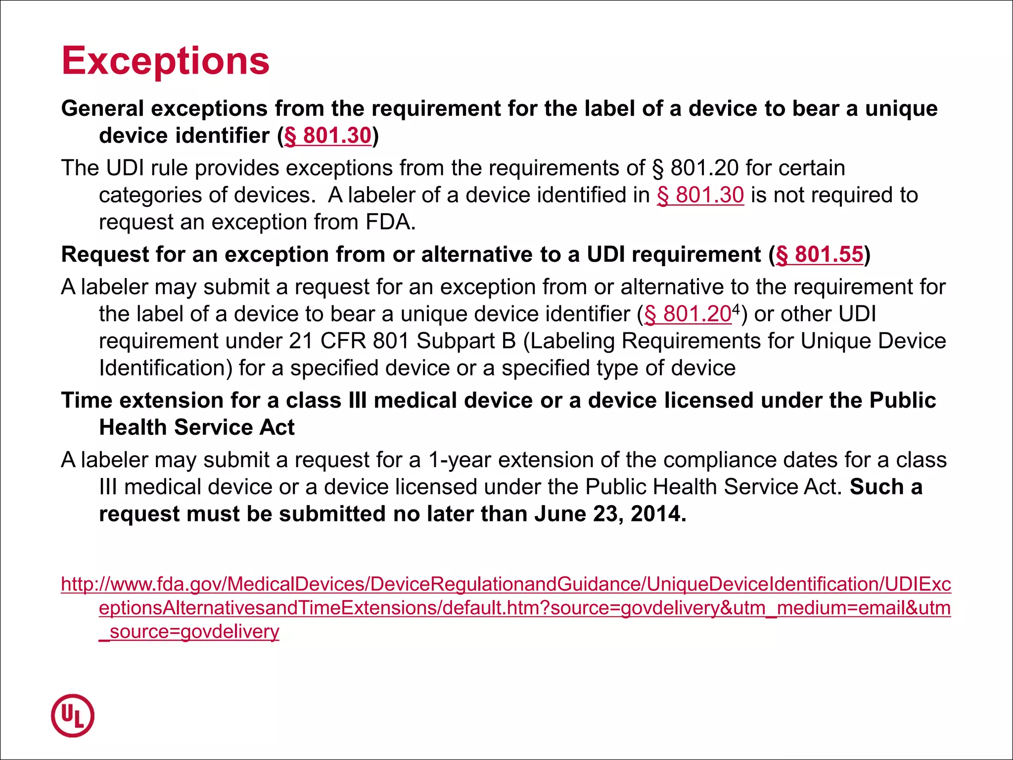 Exceptions
General exceptions from the requirement for the label of a device to bear a unique
device identifier (§ 801.30)
The UDI rule provides exceptions from the requirements of § 801.20 for certain
categories of devices. A labeler of a device identified in § 801.30 is not required to
request an exception from FDA.
Request for an exception from or alternative to a UDI requirement (§ 801.55)
A labeler may submit a request for an exception from or alternative to the requirement for
the label of a device to bear a unique device identifier (§ 801.204) or other UDI
requirement under 21 CFR 801 Subpart B (Labeling Requirements for Unique Device
Identification) for a specified device or a specified type of device
Time extension for a class III medical device or a device licensed under the Public
Health Service Act
A labeler may submit a request for a 1-year extension of the compliance dates for a class
III medical device or a device licensed under the Public Health Service Act. Such a
request must be submitted no later than June 23, 2014.
http://www.fda.gov/MedicalDevices/DeviceRegulationandGuidance/UniqueDeviceIdentification/UDIExc
eptionsAlternativesandTimeExtensions/default.htm?source=govdelivery&utm_medium=email&utm
_source=govdelivery
 