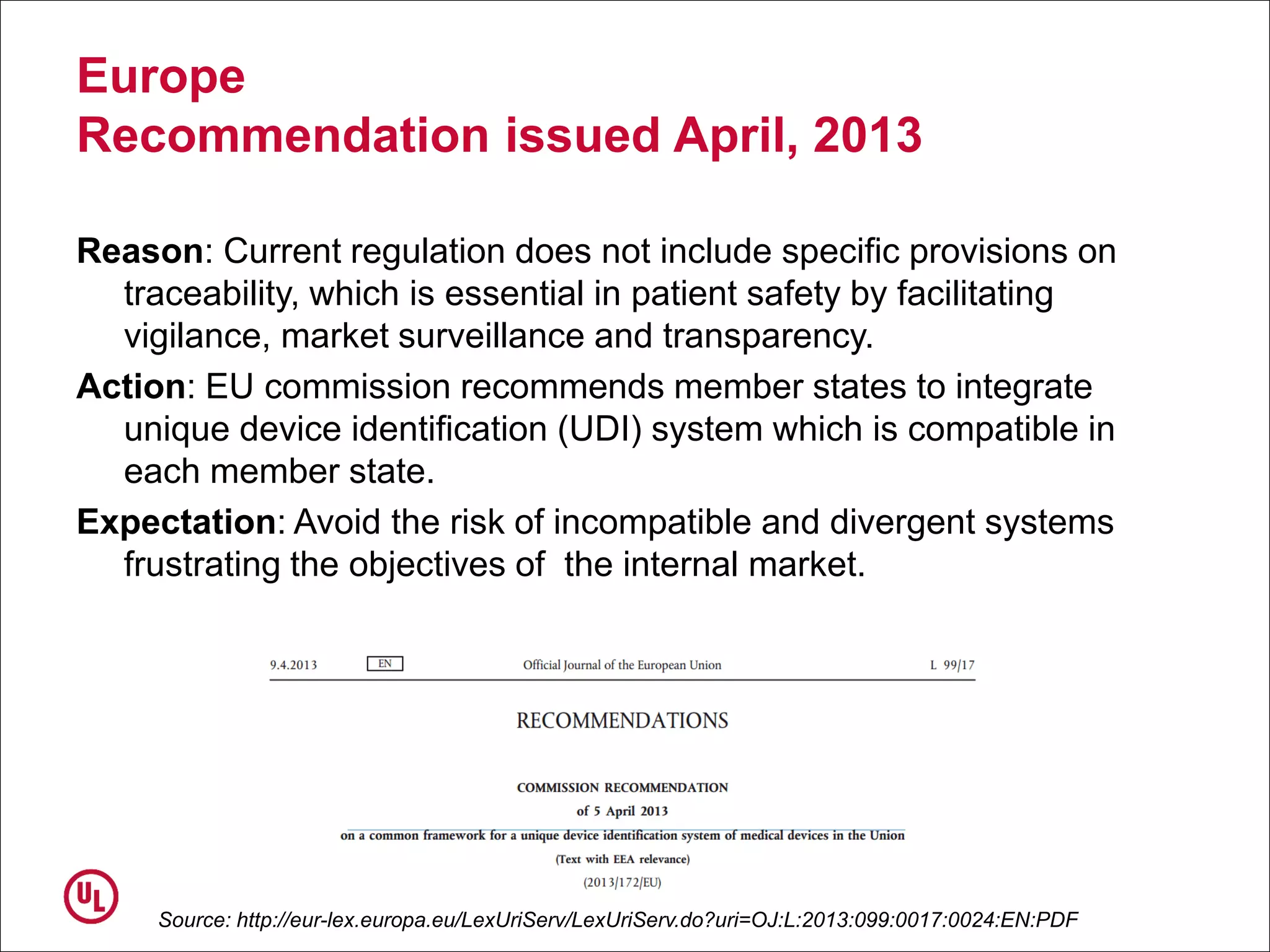 Europe
Recommendation issued April, 2013
Reason: Current regulation does not include specific provisions on
traceability, which is essential in patient safety by facilitating
vigilance, market surveillance and transparency.
Action: EU commission recommends member states to integrate
unique device identification (UDI) system which is compatible in
each member state.
Expectation: Avoid the risk of incompatible and divergent systems
frustrating the objectives of the internal market.
Source: http://eur-lex.europa.eu/LexUriServ/LexUriServ.do?uri=OJ:L:2013:099:0017:0024:EN:PDF
 