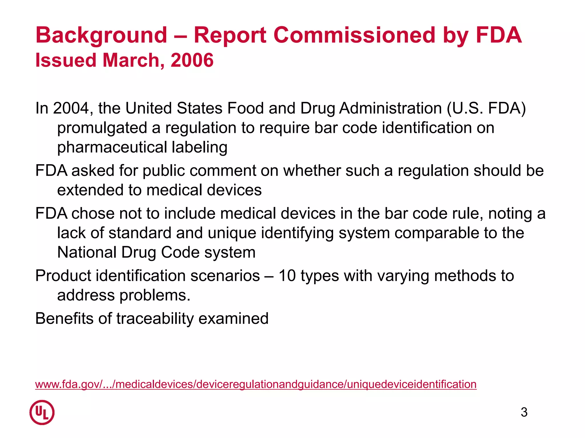 Background – Report Commissioned by FDA
Issued March, 2006
In 2004, the United States Food and Drug Administration (U.S. FDA)
promulgated a regulation to require bar code identification on
pharmaceutical labeling
FDA asked for public comment on whether such a regulation should be
extended to medical devices
FDA chose not to include medical devices in the bar code rule, noting a
lack of standard and unique identifying system comparable to the
National Drug Code system
Product identification scenarios – 10 types with varying methods to
address problems.
Benefits of traceability examined
www.fda.gov/.../medicaldevices/deviceregulationandguidance/uniquedeviceidentification
3
 