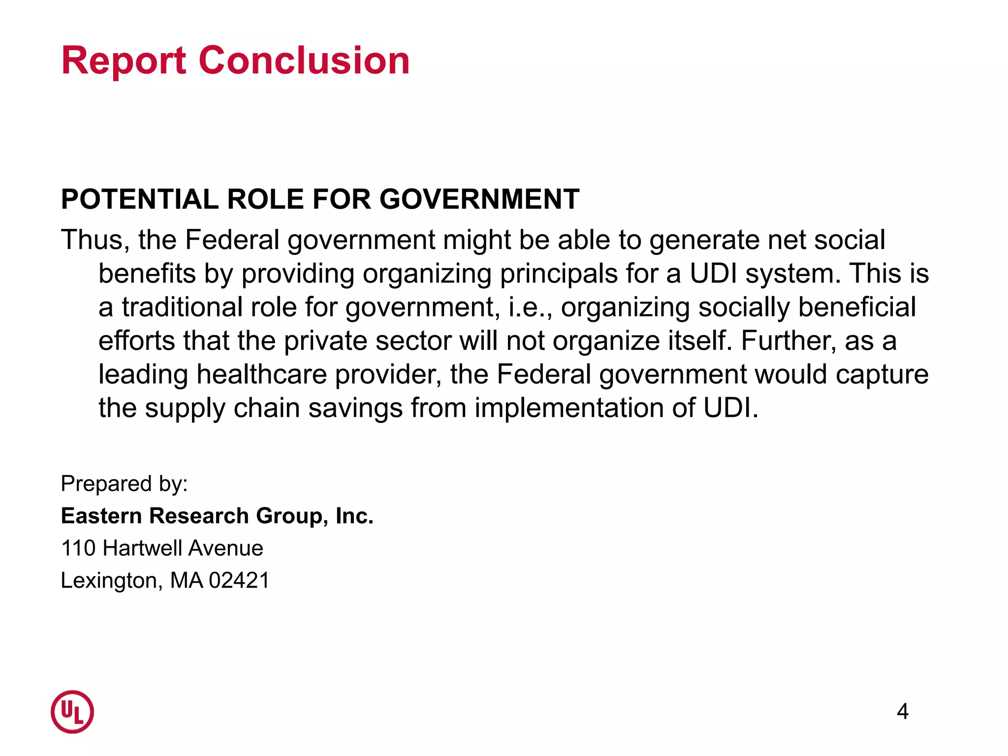 Report Conclusion
POTENTIAL ROLE FOR GOVERNMENT
Thus, the Federal government might be able to generate net social
benefits by providing organizing principals for a UDI system. This is
a traditional role for government, i.e., organizing socially beneficial
efforts that the private sector will not organize itself. Further, as a
leading healthcare provider, the Federal government would capture
the supply chain savings from implementation of UDI.
Prepared by:
Eastern Research Group, Inc.
110 Hartwell Avenue
Lexington, MA 02421
4
 