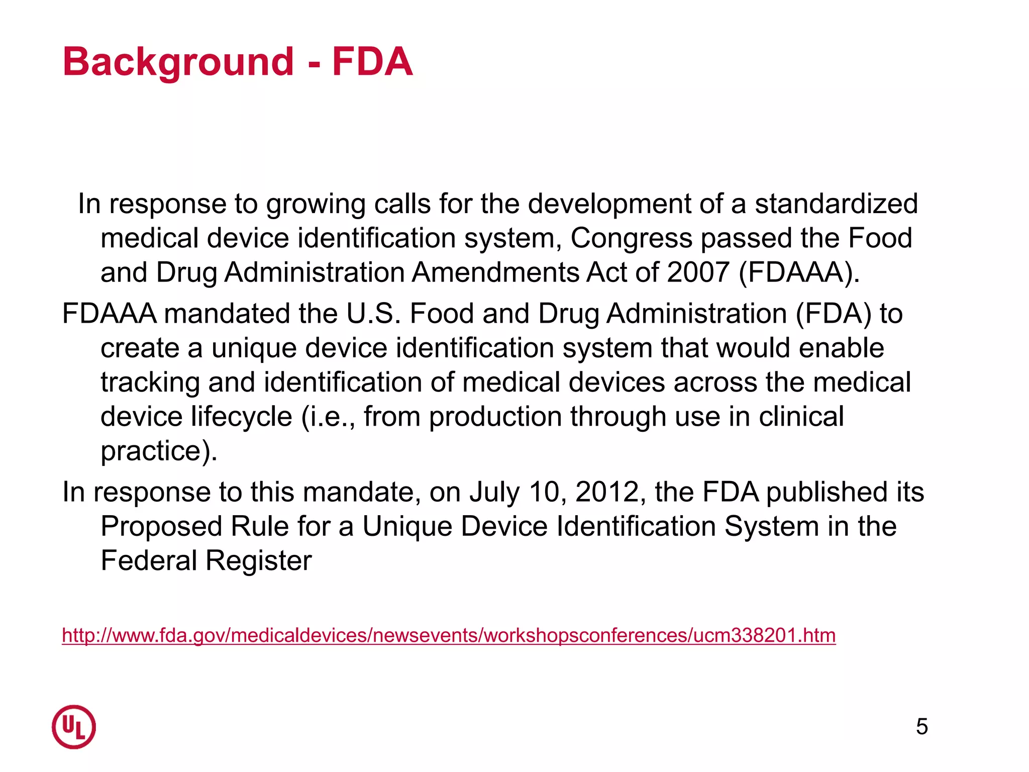 Background - FDA
In response to growing calls for the development of a standardized
medical device identification system, Congress passed the Food
and Drug Administration Amendments Act of 2007 (FDAAA).
FDAAA mandated the U.S. Food and Drug Administration (FDA) to
create a unique device identification system that would enable
tracking and identification of medical devices across the medical
device lifecycle (i.e., from production through use in clinical
practice).
In response to this mandate, on July 10, 2012, the FDA published its
Proposed Rule for a Unique Device Identification System in the
Federal Register
http://www.fda.gov/medicaldevices/newsevents/workshopsconferences/ucm338201.htm
5
 