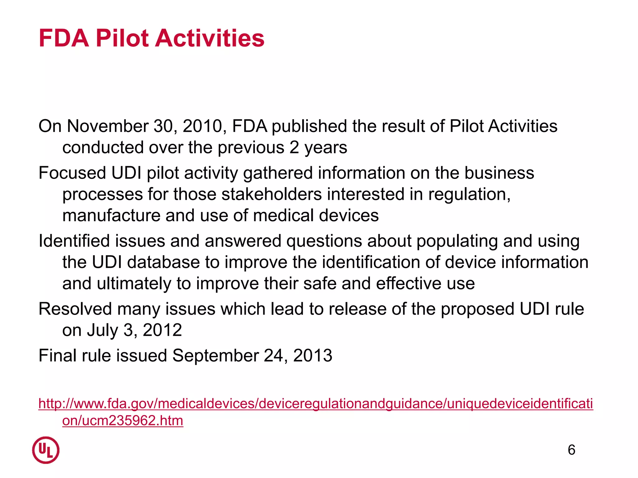 FDA Pilot Activities
On November 30, 2010, FDA published the result of Pilot Activities
conducted over the previous 2 years
Focused UDI pilot activity gathered information on the business
processes for those stakeholders interested in regulation,
manufacture and use of medical devices
Identified issues and answered questions about populating and using
the UDI database to improve the identification of device information
and ultimately to improve their safe and effective use
Resolved many issues which lead to release of the proposed UDI rule
on July 3, 2012
Final rule issued September 24, 2013
http://www.fda.gov/medicaldevices/deviceregulationandguidance/uniquedeviceidentificati
on/ucm235962.htm
6
 