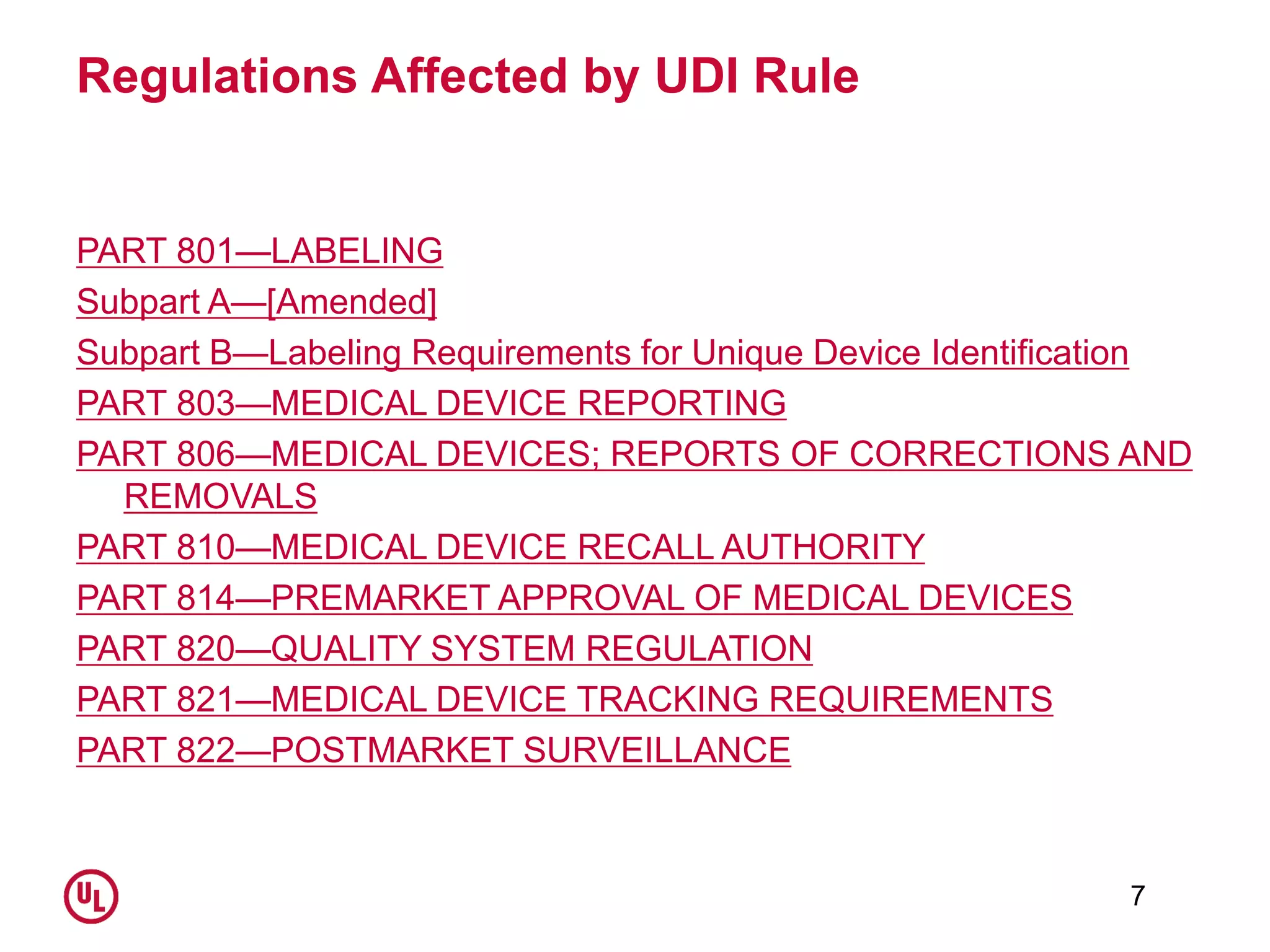 Regulations Affected by UDI Rule
PART 801—LABELING
Subpart A—[Amended]
Subpart B—Labeling Requirements for Unique Device Identification
PART 803—MEDICAL DEVICE REPORTING
PART 806—MEDICAL DEVICES; REPORTS OF CORRECTIONS AND
REMOVALS
PART 810—MEDICAL DEVICE RECALL AUTHORITY
PART 814—PREMARKET APPROVAL OF MEDICAL DEVICES
PART 820—QUALITY SYSTEM REGULATION
PART 821—MEDICAL DEVICE TRACKING REQUIREMENTS
PART 822—POSTMARKET SURVEILLANCE
7
 