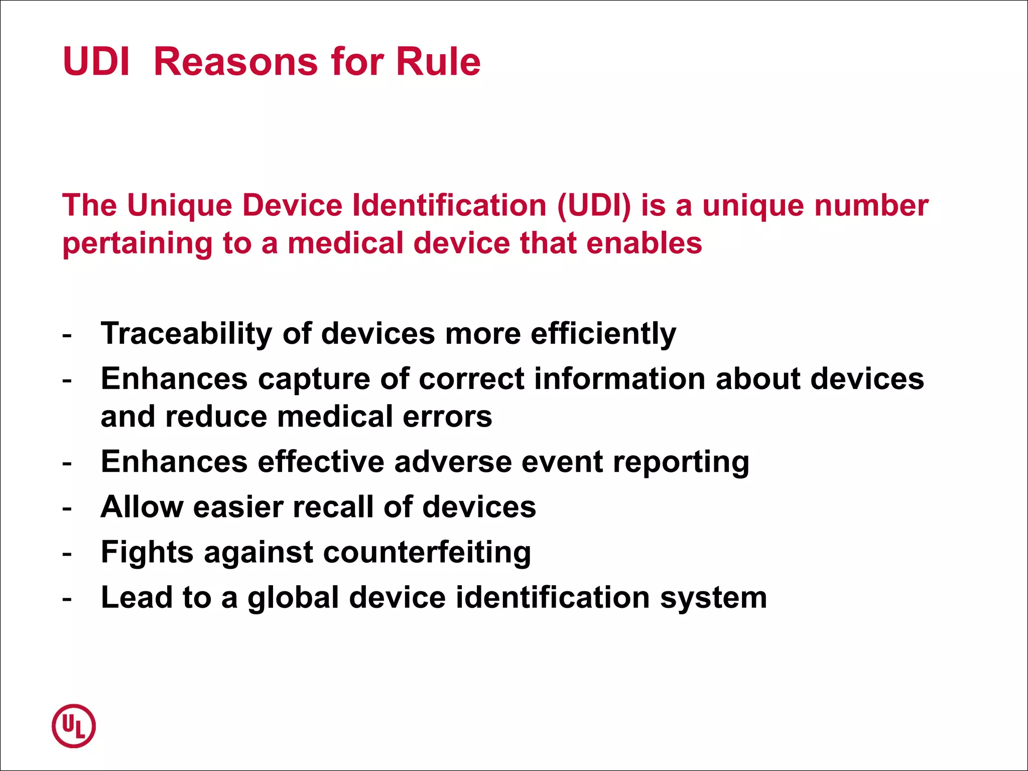 UDI Reasons for Rule
The Unique Device Identification (UDI) is a unique number
pertaining to a medical device that enables
- Traceability of devices more efficiently
- Enhances capture of correct information about devices
and reduce medical errors
- Enhances effective adverse event reporting
- Allow easier recall of devices
- Fights against counterfeiting
- Lead to a global device identification system
 